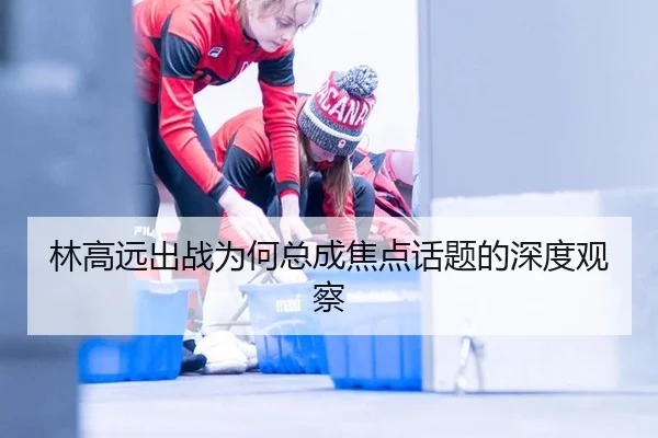 林高远出战为何总成焦点话题的深度观察
